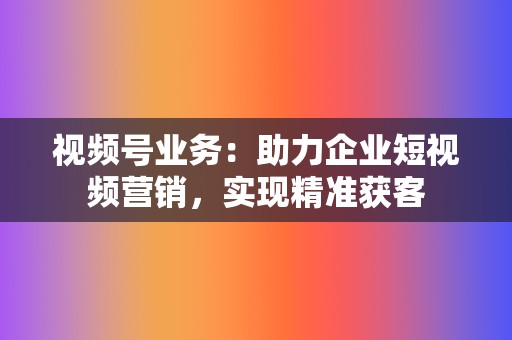 视频号业务：助力企业短视频营销，实现精准获客