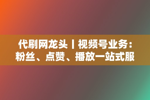 代刷网龙头丨视频号业务：粉丝、点赞、播放一站式服务