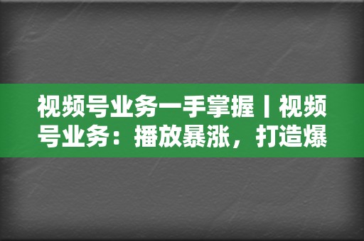 视频号业务一手掌握丨视频号业务：播放暴涨，打造爆款视频