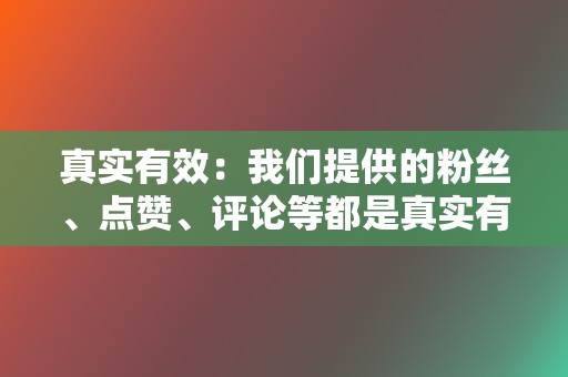 真实有效：我们提供的粉丝、点赞、评论等都是真实有效的，不会出现虚假数据。