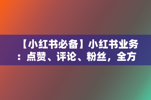 【小红书必备】小红书业务：点赞、评论、粉丝，全方位代刷