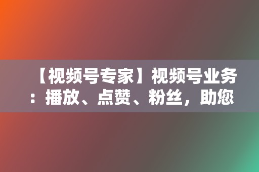 【视频号专家】视频号业务：播放、点赞、粉丝，助您视频号人气飙升