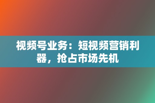 视频号业务：短视频营销利器，抢占市场先机