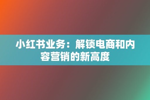 小红书业务：解锁电商和内容营销的新高度