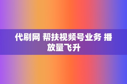 代刷网 帮扶视频号业务 播放量飞升  第2张