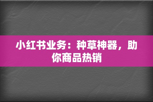 小红书业务：种草神器，助你商品热销