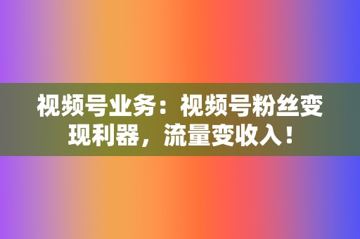 视频号业务：视频号粉丝变现利器，流量变收入！