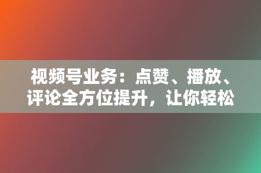 视频号业务：点赞、播放、评论全方位提升，让你轻松玩转视频号！