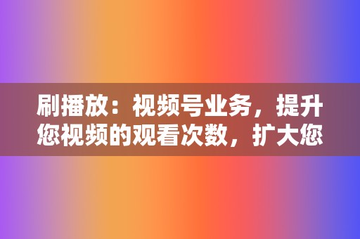 刷播放：视频号业务，提升您视频的观看次数，扩大您的影响力