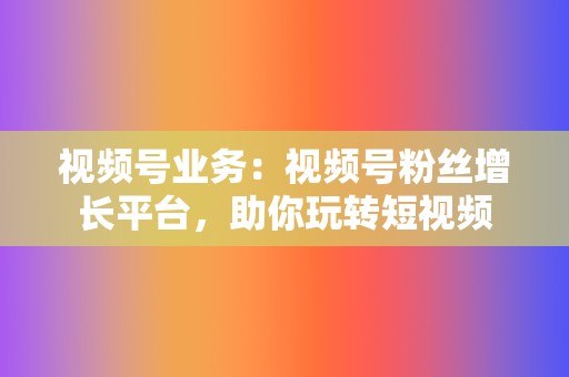 视频号业务：视频号粉丝增长平台，助你玩转短视频