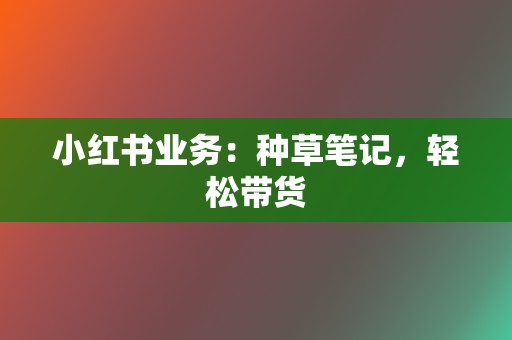 小红书业务：种草笔记，轻松带货