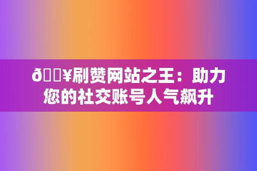 🔥刷赞网站之王：助力您的社交账号人气飙升