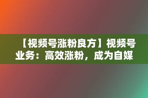 【视频号涨粉良方】视频号业务：高效涨粉，成为自媒体达人