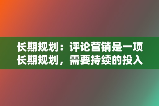 长期规划：评论营销是一项长期规划，需要持续的投入和优化，才能取得理想效果。