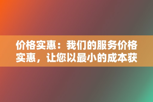 价格实惠：我们的服务价格实惠，让您以最小的成本获得最大的回报。