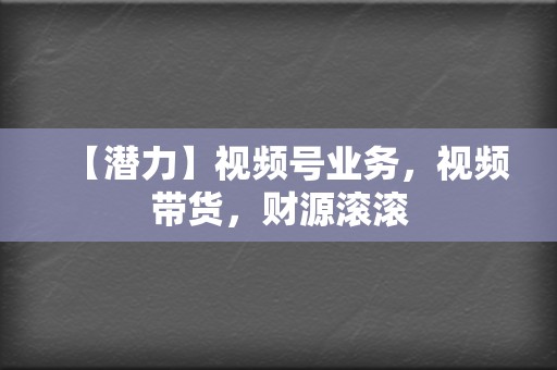 【潜力】视频号业务，视频带货，财源滚滚