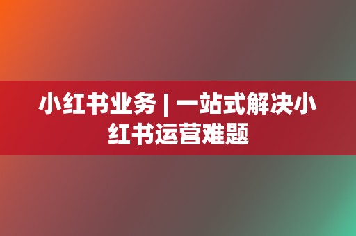 小红书业务 | 一站式解决小红书运营难题