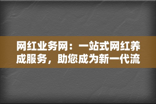 网红业务网：一站式网红养成服务，助您成为新一代流量明星