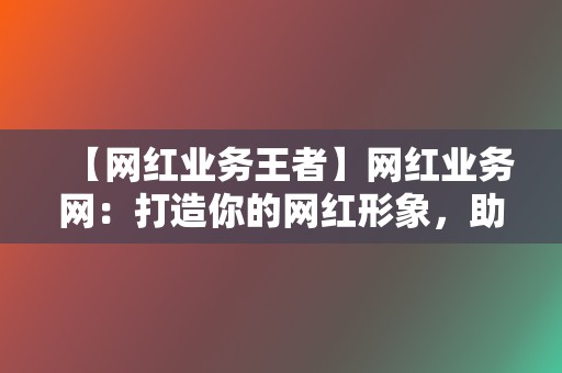 【网红业务王者】网红业务网：打造你的网红形象，助力你实现流量变现