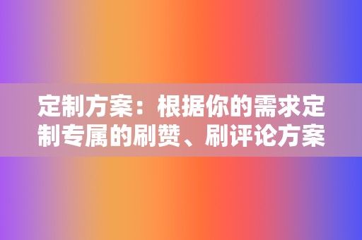 定制方案：根据你的需求定制专属的刷赞、刷评论方案，满足你的个性化需求。