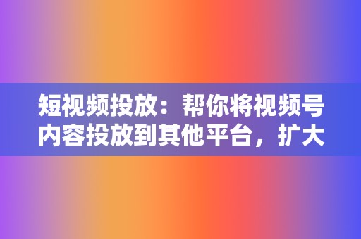 短视频投放：帮你将视频号内容投放到其他平台，扩大视频号的曝光量