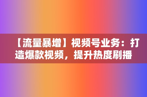 【流量暴增】视频号业务：打造爆款视频，提升热度刷播放