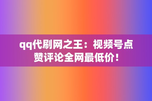 qq代刷网之王：视频号点赞评论全网最低价！