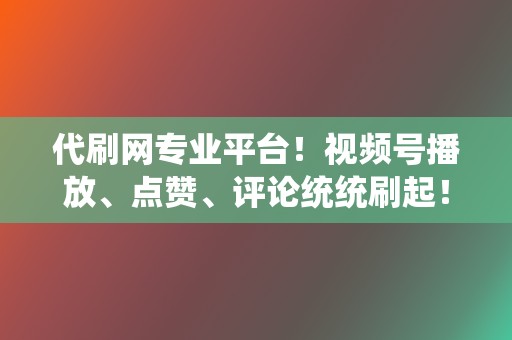 代刷网专业平台！视频号播放、点赞、评论统统刷起！