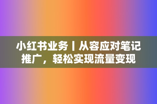 小红书业务丨从容应对笔记推广，轻松实现流量变现