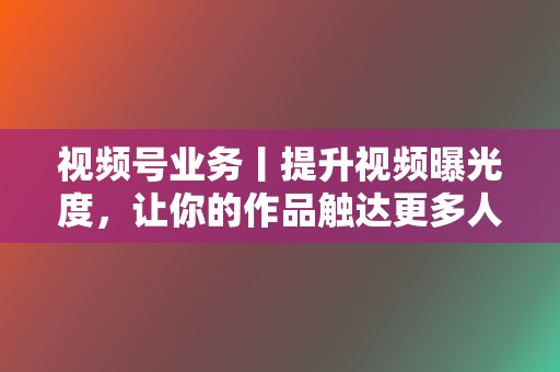 视频号业务丨提升视频曝光度，让你的作品触达更多人群