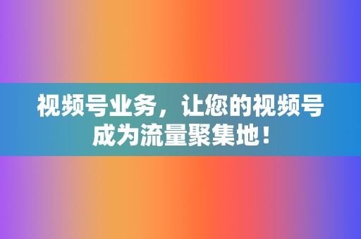 视频号业务，让您的视频号成为流量聚集地！