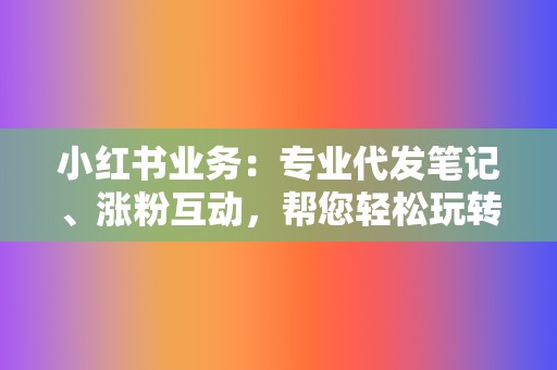 小红书业务：专业代发笔记、涨粉互动，帮您轻松玩转小红书