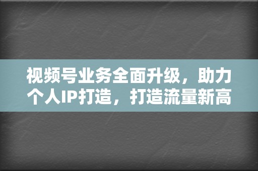 视频号业务全面升级，助力个人IP打造，打造流量新高地！