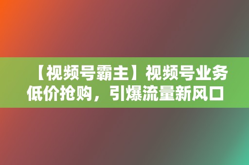 【视频号霸主】视频号业务低价抢购，引爆流量新风口！