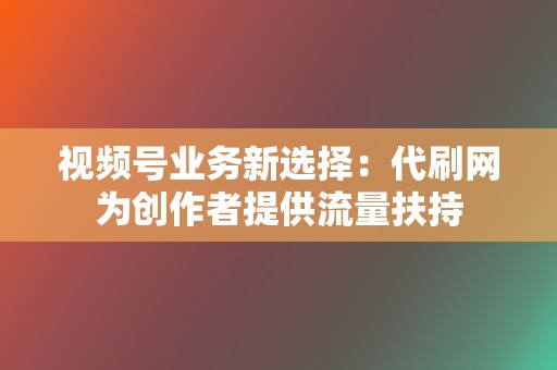 视频号业务新选择：代刷网为创作者提供流量扶持  第2张