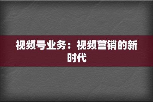 视频号业务：视频营销的新时代