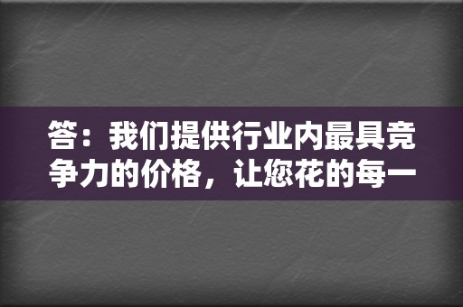 答：我们提供行业内最具竞争力的价格，让您花的每一分钱都物有所值。