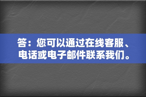 答：您可以通过在线客服、电话或电子邮件联系我们。