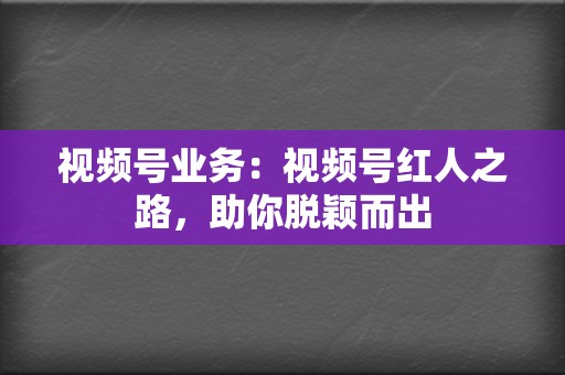 视频号业务：视频号红人之路，助你脱颖而出