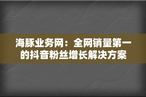 海豚业务网：全网销量第一的抖音粉丝增长解决方案