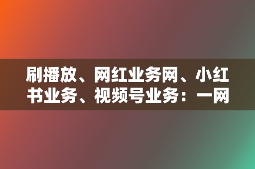 刷播放、网红业务网、小红书业务、视频号业务：一网打尽，满足你的各种刷量需求