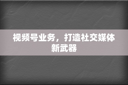 视频号业务，打造社交媒体新武器