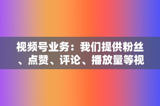 视频号业务：我们提供粉丝、点赞、评论、播放量等视频号业务，助力您的视频号快速涨粉，提升人气。