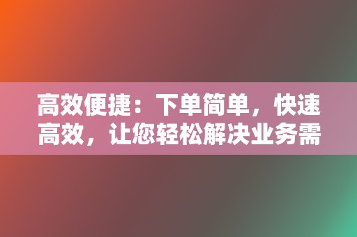 高效便捷：下单简单，快速高效，让您轻松解决业务需求。