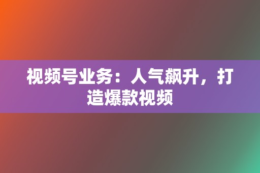 视频号业务：人气飙升，打造爆款视频