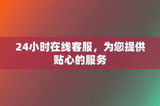 24小时在线客服，为您提供贴心的服务