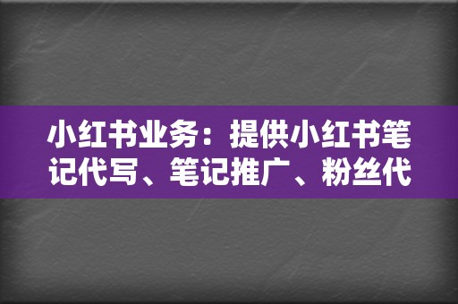 小红书业务：提供小红书笔记代写、笔记推广、粉丝代购等服务。