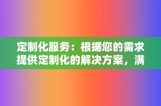 定制化服务：根据您的需求提供定制化的解决方案，满足不同客户的个性化需求。  第2张