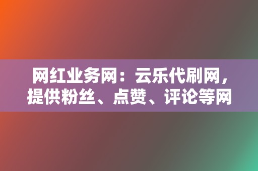 网红业务网：云乐代刷网，提供粉丝、点赞、评论等网红业务