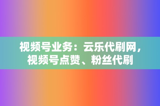 视频号业务：云乐代刷网，视频号点赞、粉丝代刷